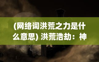 (网络词洪荒之力是什么意思) 洪荒浩劫：神之怒引发的终极审判与人类文明决战的史诗传奇